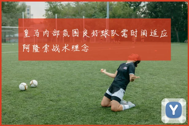 皇马内部氛围良好球队需时间适应阿隆索战术理念