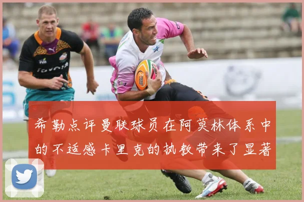 希勒点评曼联球员在阿莫林体系中的不适感卡里克的执教带来了显著变化