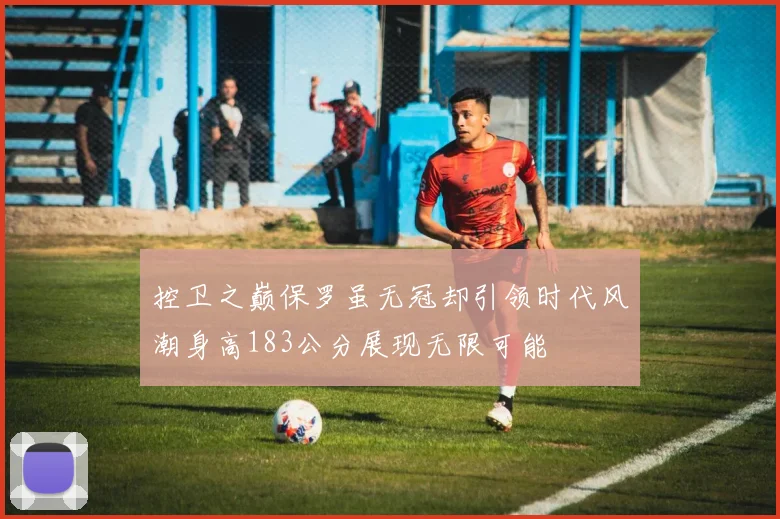 控卫之巅保罗虽无冠却引领时代风潮身高183公分展现无限可能