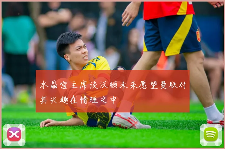 水晶宫主席谈沃顿未来愿望曼联对其兴趣在情理之中