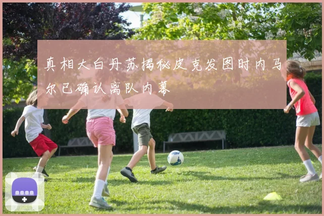 真相大白丹苏揭秘皮克发图时内马尔已确认离队内幕