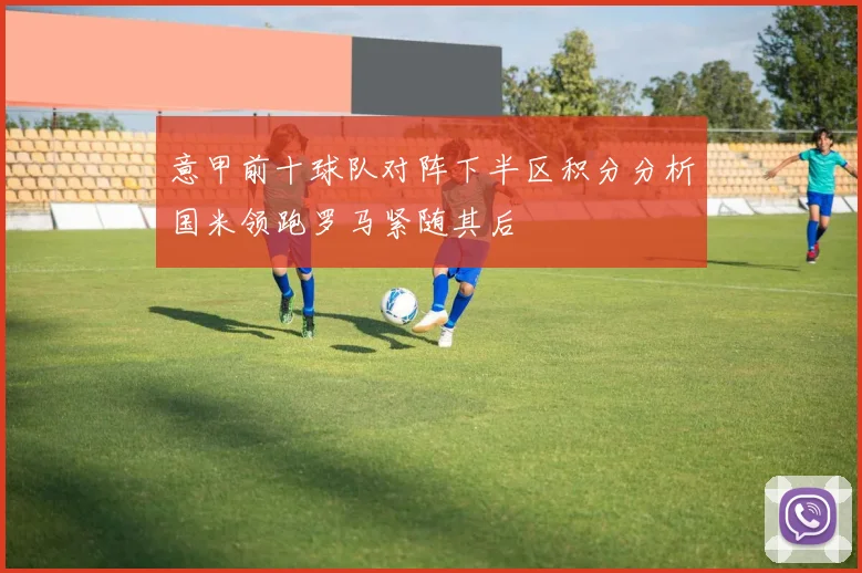意甲前十球队对阵下半区积分分析国米领跑罗马紧随其后