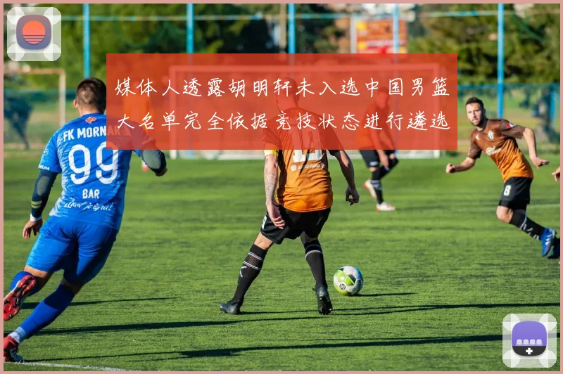 媒体人透露胡明轩未入选中国男篮大名单完全依据竞技状态进行遴选