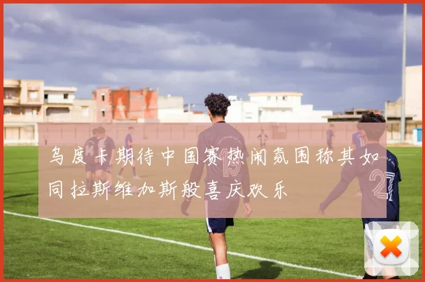 乌度卡期待中国赛热闹氛围称其如同拉斯维加斯般喜庆欢乐