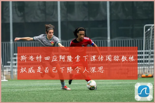 斯洛特回应阿隆索下课传闻称教练权威是否已下降令人深思