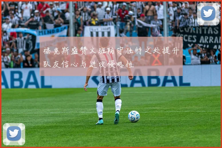 福克斯盛赞文班防守独特之处提升队友信心与进攻侵略性