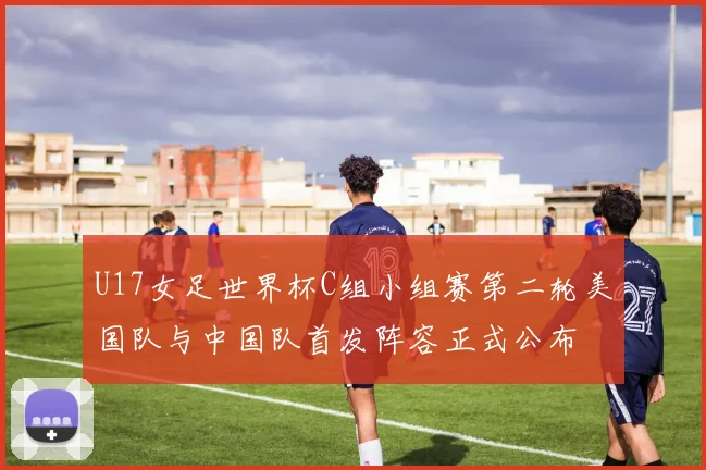 U17女足世界杯C组小组赛第二轮美国队与中国队首发阵容正式公布