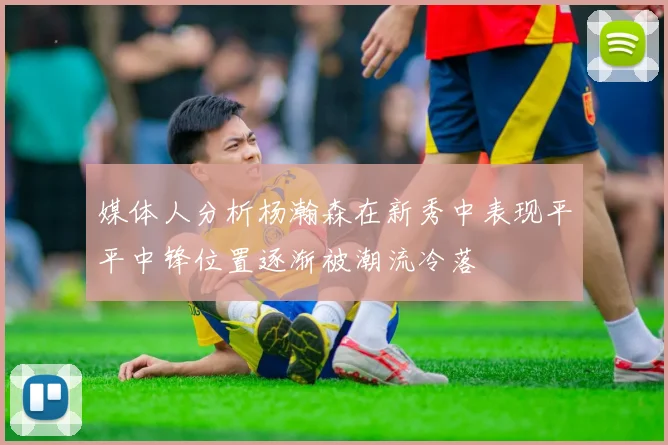 媒体人分析杨瀚森在新秀中表现平平中锋位置逐渐被潮流冷落