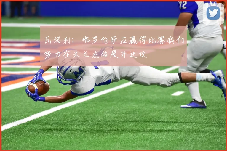 瓦诺利：佛罗伦萨应赢得比赛我们努力在米兰左路展开进攻