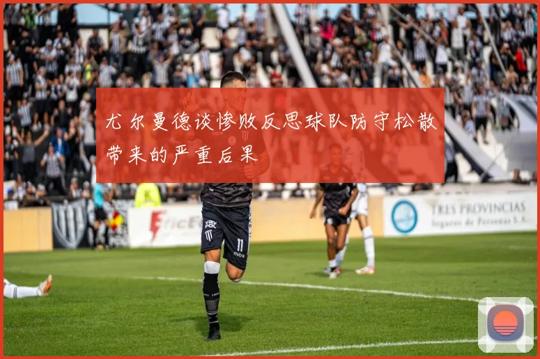 尤尔曼德谈惨败反思球队防守松散带来的严重后果