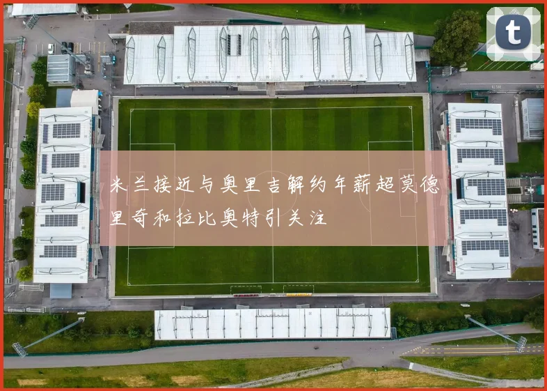 米兰接近与奥里吉解约年薪超莫德里奇和拉比奥特引关注