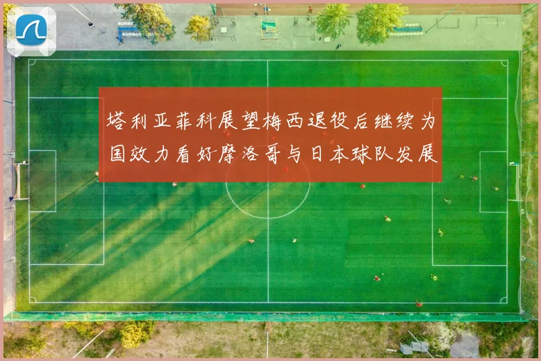 塔利亚菲科展望梅西退役后继续为国效力看好摩洛哥与日本球队发展