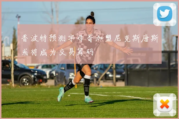 香波特预测字母哥加盟尼克斯唐斯或将成为交易筹码