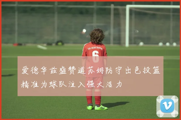 爱德华兹盛赞道苏姆防守出色投篮精准为球队注入强大活力