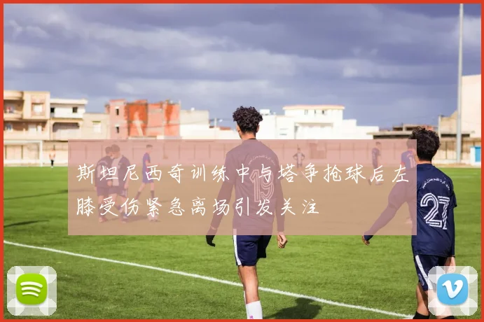 斯坦尼西奇训练中与塔争抢球后左膝受伤紧急离场引发关注