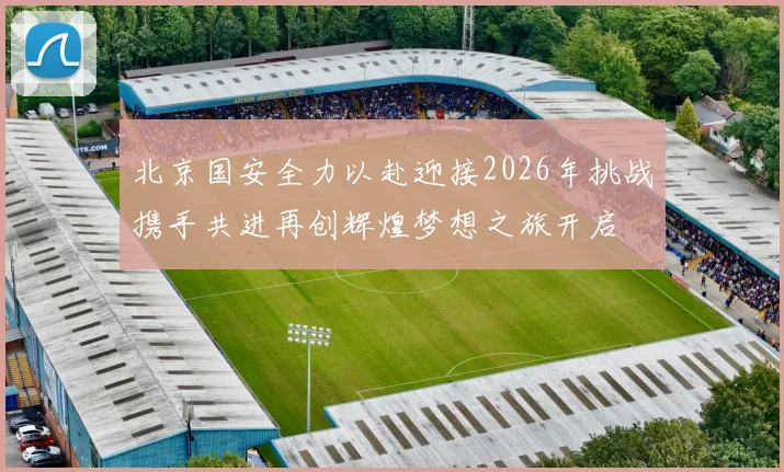 北京国安全力以赴迎接2026年挑战携手共进再创辉煌梦想之旅开启
