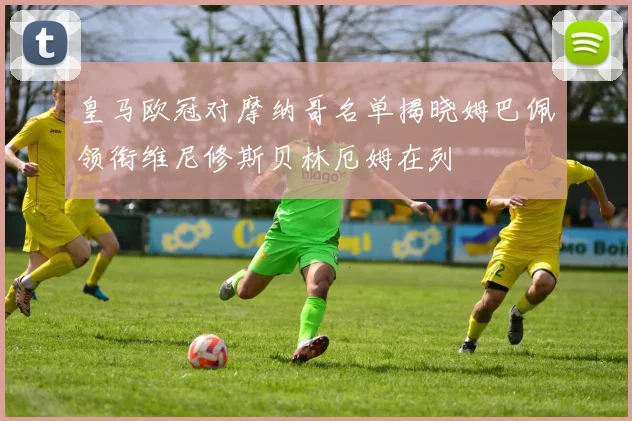 皇马欧冠对摩纳哥名单揭晓姆巴佩领衔维尼修斯贝林厄姆在列