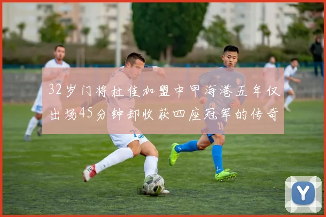 32岁门将杜佳加盟中甲海港五年仅出场45分钟却收获四座冠军的传奇经历