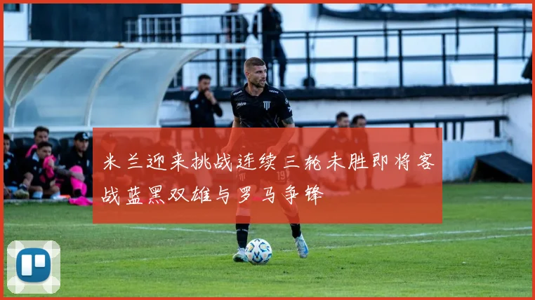 米兰迎来挑战连续三轮未胜即将客战蓝黑双雄与罗马争锋