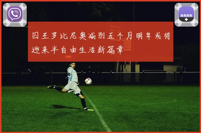 囚王罗比尼奥减刑五个月明年或将迎来半自由生活新篇章