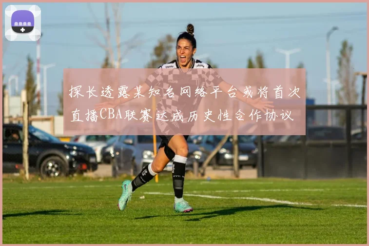 探长透露某知名网络平台或将首次直播CBA联赛达成历史性合作协议