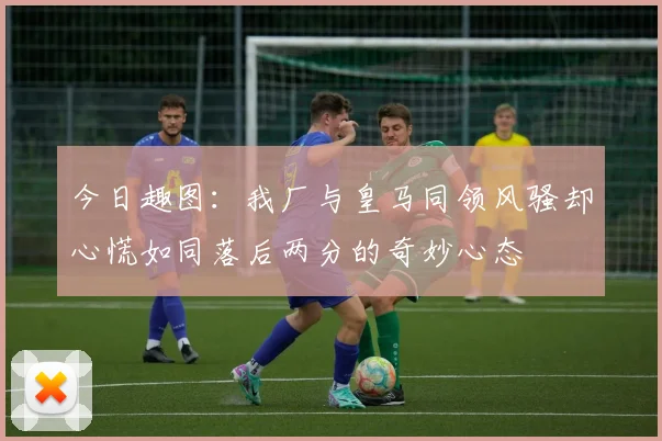 今日趣图：我厂与皇马同领风骚却心慌如同落后两分的奇妙心态