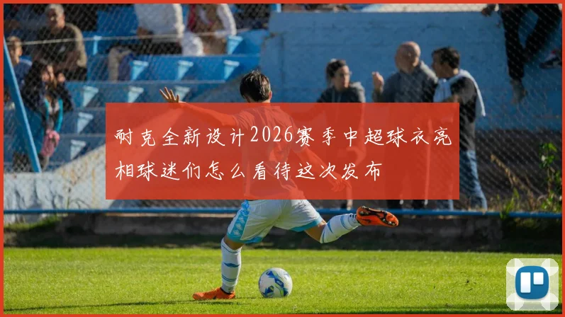 耐克全新设计2026赛季中超球衣亮相球迷们怎么看待这次发布