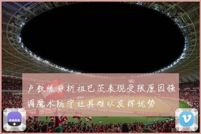 卢教练分析祖巴茨表现受限原因强调魔术防守让其难以发挥优势