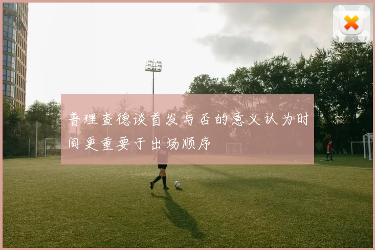 普理查德谈首发与否的意义认为时间更重要于出场顺序