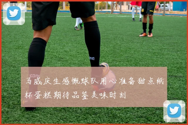 马威庆生感慨球队用心准备甜点纸杯蛋糕期待品鉴美味时刻