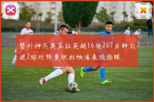 替补神兵奥苏拉英超16场267分钟打进2球对阵曼联利物浦表现抢眼