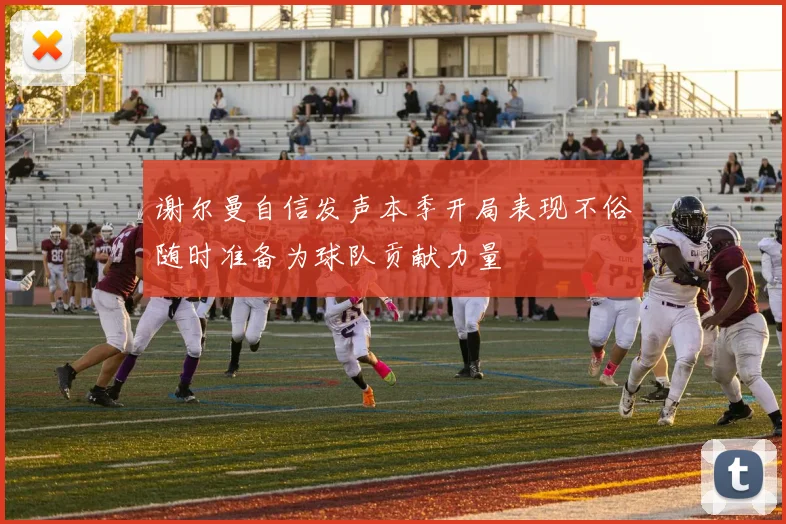 谢尔曼自信发声本季开局表现不俗随时准备为球队贡献力量